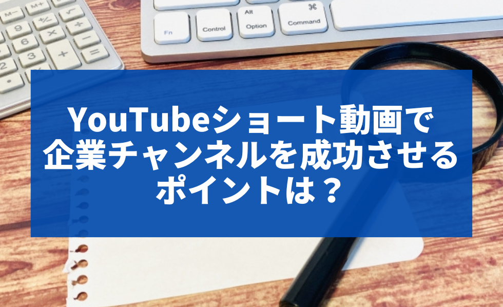 YouTubeショート動画で企業チャンネルを成功させるポイントは？